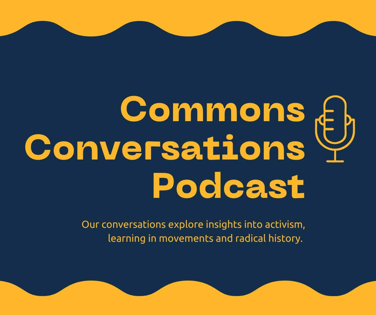 Text reads Commons Conversations Podcast: Our conversations explore insights into activism, learning in movements and radical history. There is an icon of a microphone and yellow wavy lines in the top and bottom of the image.
