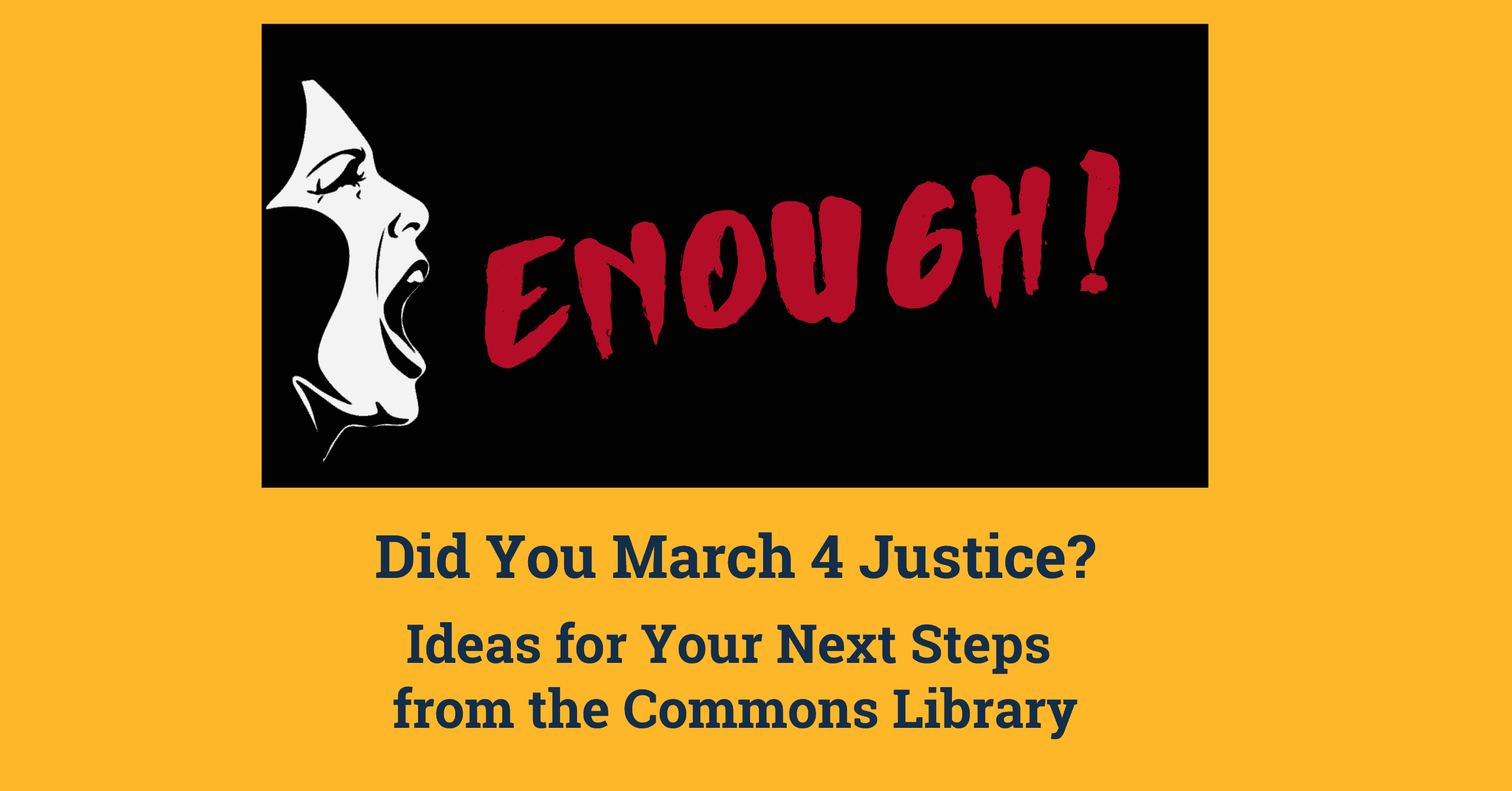 Picture of a women's face yelling and the word 'ENOUGH!' in red on a black background. Below the image text reads 'Did You March 4 Justice? Ideas for Your Next Steps from the Commons Library.|Illustrations of five women standing in a row holding sunflowers all from a different ethnic background. They are beneath a globe that has a sunflower