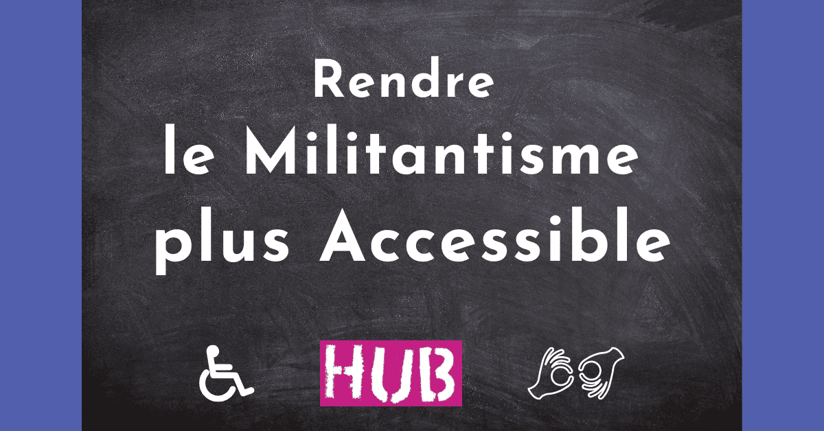 Heading reads Rendre le Militantisme plus Accessible'. The logo HUB is in the middle under the heading and on either side are two icons. One is of a wheelchair user and the other is two hands communicating sign language.|Tableau noir avec titre - Rendre votre activisme accessible. Sous le titre se trouvent deux icônes - l'une représente une personne en fauteuil roulant et l'autre deux mains faisant du langage des signes. Un logo entre les icônes indique Hub.|Heading reads Rendre le Militantisme plus Accessible'. The logo HUB is in the middle under the heading and on either side are two icons. One is of a wheelchair user and the other is two hands communicating sign language.
