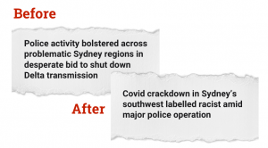 An image showing comparison of the two media headlines cited in the article. Before: 'Police activity bolstered across problematic Sydney regions in desperate bid to shut down Delta transmission'. After: 'Covid crackdown in Sydney’s southwest labelled racist amid major police operation'.