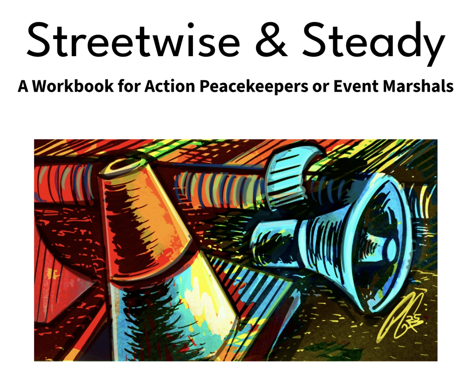 Front cover of guide titled 'Streetwise & Steady Workbook for Action Peacekeepers or Event Marshals'. Text under image reads 'By Daniel Hunter and Eileen Flanagan Illustrated by Paul Garner'. Abstract Illustration of loudhailer on the ground next to an orange traffic safety cone.|Screenshot of a page from 'Streetwise & Steady Workbook for Action Peacekeepers or Event Marshals'. There is text and illustrations that demonstrate how event marshals can project confidence. The text reads 'PracticePage:PROJECTINGCONFIDENCE Part of a peacekeeper’s role is projecting confidence. One way is to remember you have skills already in your life experience. Circle things you’ve done and think about how they help you be a peacekeeper. Calmed an angry kid Stepped between arguing friends Told someone where a bathroom is Walked someone home who felt unsafe Put a bandaid on someone Stayed calm while someone yelled Flagged a problematic behavior Gave directions Reminded a group of a shared goal Spotted tension and helped shift the mood Talked someone out of a rash decision Calmed yourself down Peacekeepers tend to people